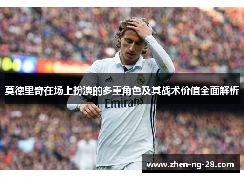 莫德里奇在场上扮演的多重角色及其战术价值全面解析