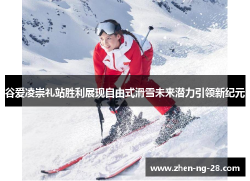 谷爱凌崇礼站胜利展现自由式滑雪未来潜力引领新纪元
