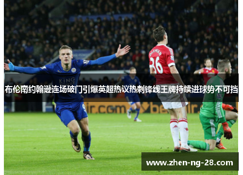 布伦南约翰逊连场破门引爆英超热议热刺锋线王牌持续进球势不可挡